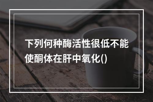 下列何种酶活性很低不能使酮体在肝中氧化()