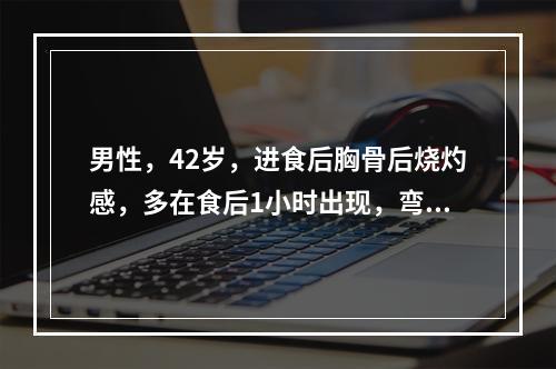 男性，42岁，进食后胸骨后烧灼感，多在食后1小时出现，弯腰、