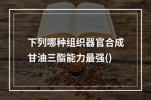 下列哪种组织器官合成甘油三酯能力最强()