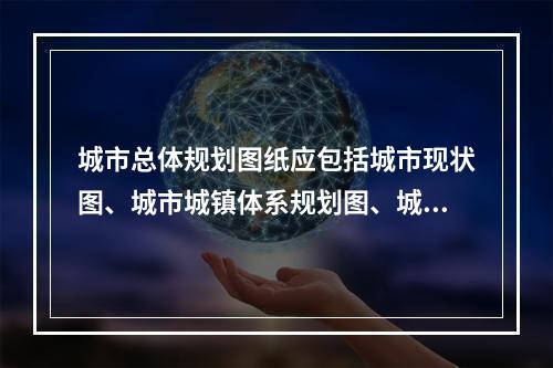 城市总体规划图纸应包括城市现状图、城市城镇体系规划图、城市