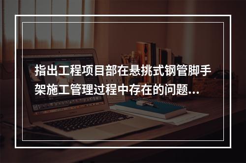 指出工程项目部在悬挑式钢管脚手架施工管理过程中存在的问题。