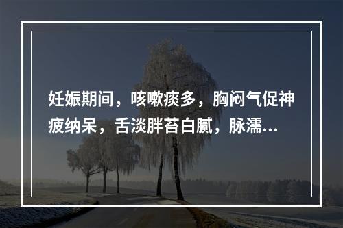 妊娠期间，咳嗽痰多，胸闷气促神疲纳呆，舌淡胖苔白腻，脉濡滑。