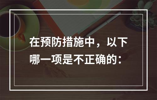 在预防措施中，以下哪一项是不正确的：