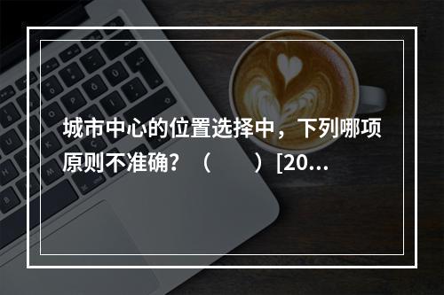 城市中心的位置选择中，下列哪项原则不准确？（　　）[200