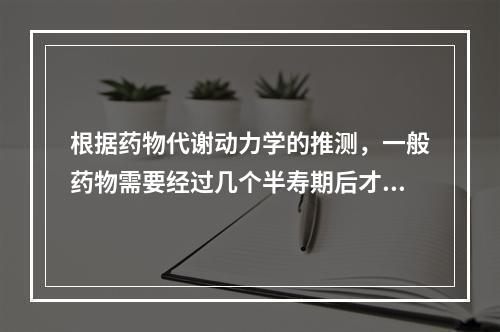 根据药物代谢动力学的推测，一般药物需要经过几个半寿期后才能达