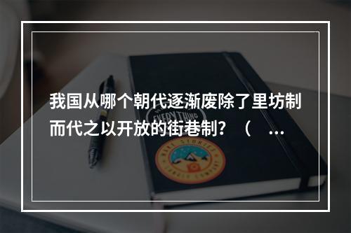 我国从哪个朝代逐渐废除了里坊制而代之以开放的街巷制？（　　