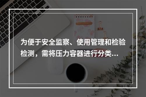 为便于安全监察、使用管理和检验检测，需将压力容器进行分类，某