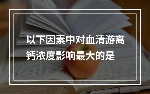 以下因素中对血清游离钙浓度影响最大的是