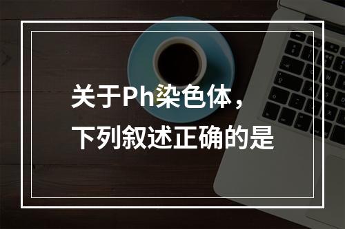 关于Ph染色体，下列叙述正确的是