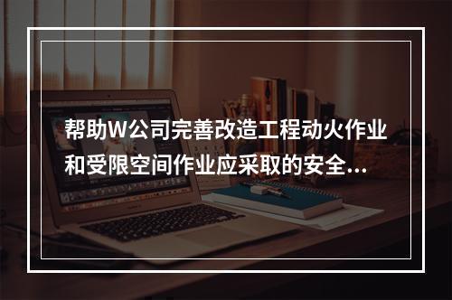 帮助W公司完善改造工程动火作业和受限空间作业应采取的安全防范