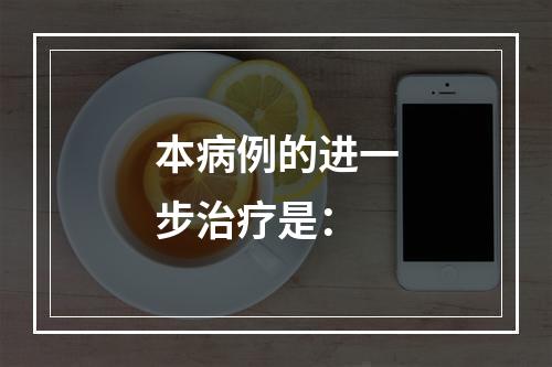 本病例的进一步治疗是：