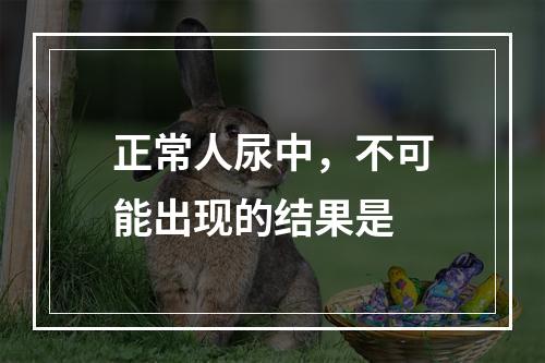 正常人尿中，不可能出现的结果是