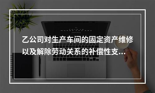 乙公司对生产车间的固定资产维修以及解除劳动关系的补偿性支出，