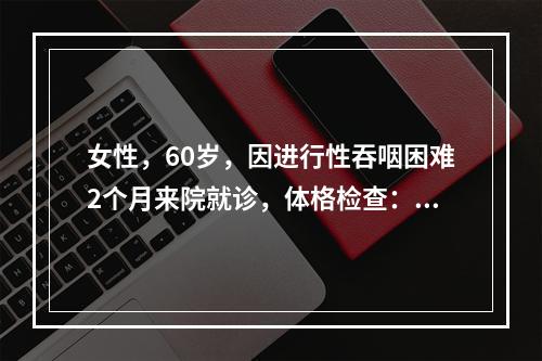 女性，60岁，因进行性吞咽困难2个月来院就诊，体格检查：神清