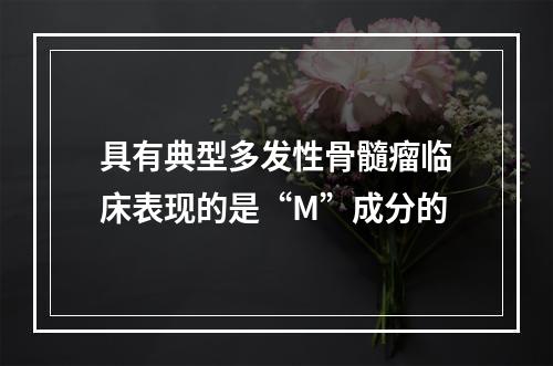 具有典型多发性骨髓瘤临床表现的是“M”成分的