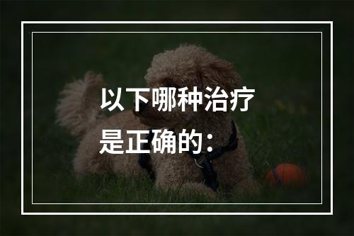 以下哪种治疗是正确的：