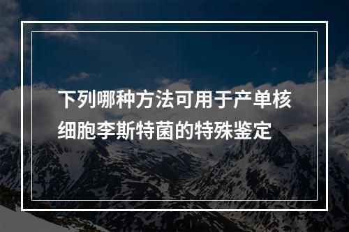 下列哪种方法可用于产单核细胞李斯特菌的特殊鉴定