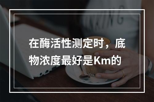 在酶活性测定时，底物浓度最好是Km的