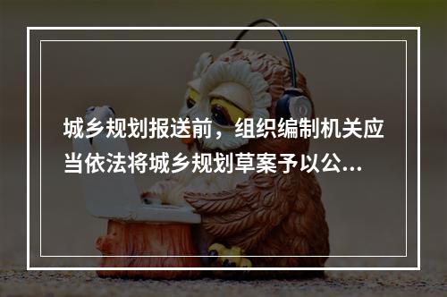 城乡规划报送前，组织编制机关应当依法将城乡规划草案予以公告