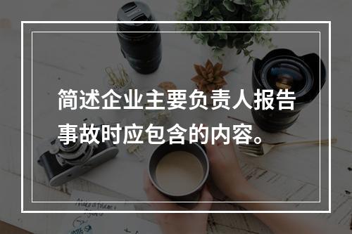 简述企业主要负责人报告事故时应包含的内容。