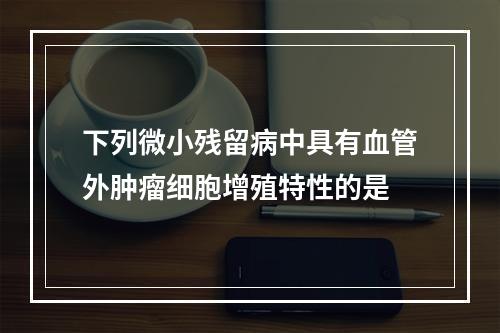 下列微小残留病中具有血管外肿瘤细胞增殖特性的是