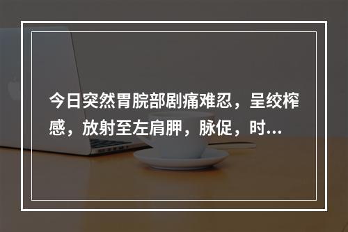 今日突然胃脘部剧痛难忍，呈绞榨感，放射至左肩胛，脉促，时而欲