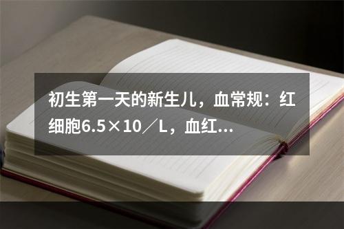 初生第一天的新生儿，血常规：红细胞6.5×10／L，血红蛋白