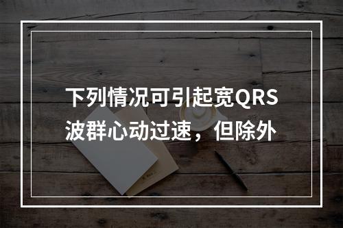 下列情况可引起宽QRS波群心动过速，但除外