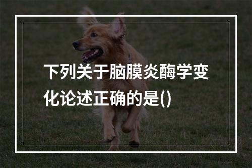 下列关于脑膜炎酶学变化论述正确的是()