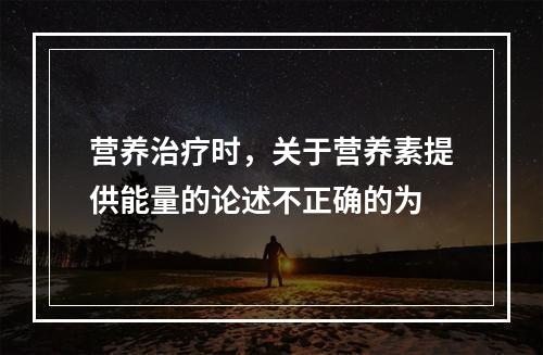 营养治疗时，关于营养素提供能量的论述不正确的为