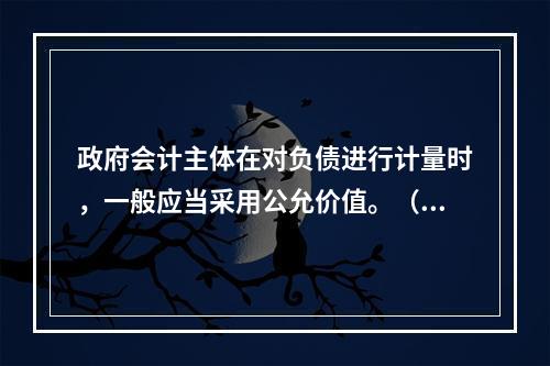 政府会计主体在对负债进行计量时，一般应当采用公允价值。（　　