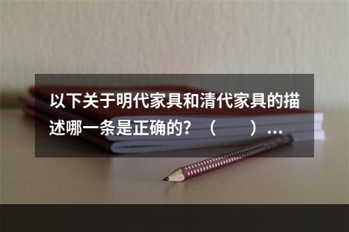 以下关于明代家具和清代家具的描述哪一条是正确的？（　　）[