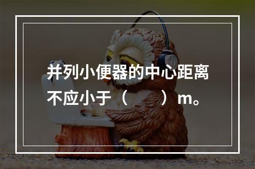 并列小便器的中心距离不应小于（　　）m。