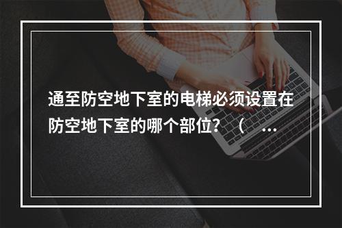 通至防空地下室的电梯必须设置在防空地下室的哪个部位？（　　