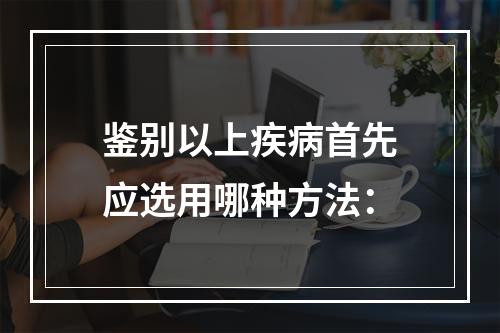 鉴别以上疾病首先应选用哪种方法：