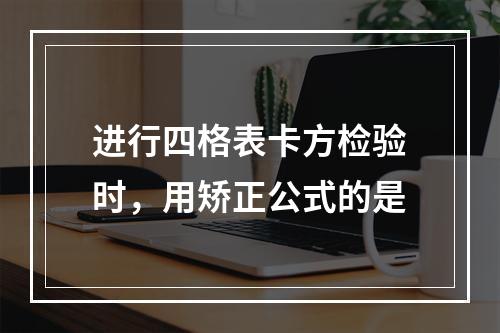 进行四格表卡方检验时，用矫正公式的是