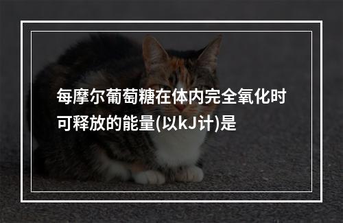 每摩尔葡萄糖在体内完全氧化时可释放的能量(以kJ计)是