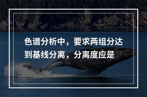 色谱分析中，要求两组分达到基线分离，分离度应是