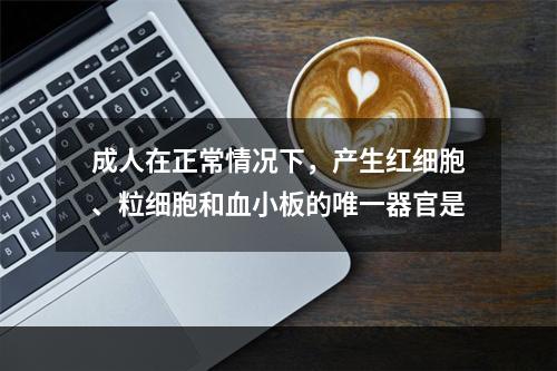 成人在正常情况下，产生红细胞、粒细胞和血小板的唯一器官是