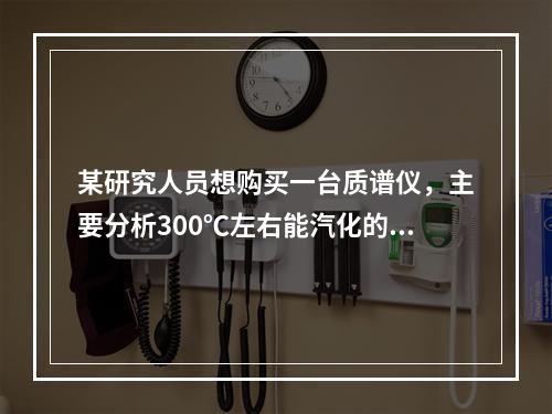 某研究人员想购买一台质谱仪，主要分析300℃左右能汽化的物质