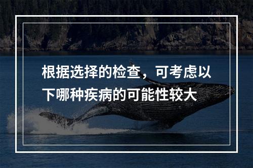 根据选择的检查，可考虑以下哪种疾病的可能性较大