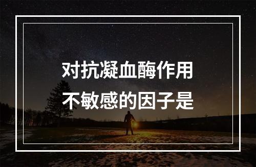 对抗凝血酶作用不敏感的因子是