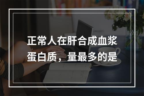 正常人在肝合成血浆蛋白质，量最多的是