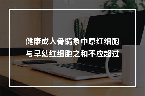 健康成人骨髓象中原红细胞与早幼红细胞之和不应超过