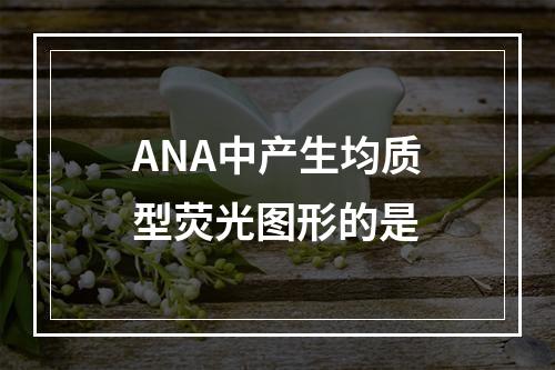 ANA中产生均质型荧光图形的是