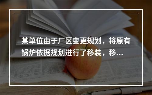 某单位由于厂区变更规划，将原有锅炉依据规划进行了移装，移装后