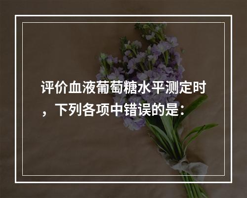 评价血液葡萄糖水平测定时，下列各项中错误的是：