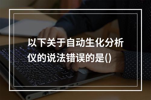 以下关于自动生化分析仪的说法错误的是()