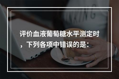 评价血液葡萄糖水平测定时，下列各项中错误的是：