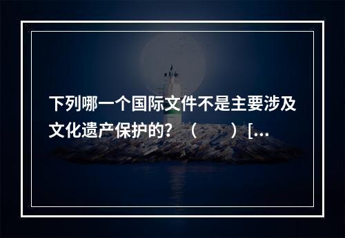 下列哪一个国际文件不是主要涉及文化遗产保护的？（　　）[2